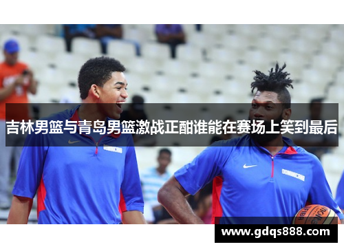 吉林男篮与青岛男篮激战正酣谁能在赛场上笑到最后
